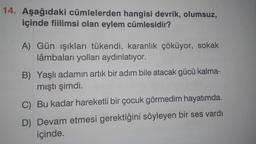 14. Aşağıdaki cümlelerden hangisi devrik, olumsuz,
içinde fiilimsi olan eylem cümlesidir?
A) Gün ışıkları tükendi, karanlık çöküyor, sokak
lâmbaları yolları aydınlatıyor.
B) Yaşlı adamın artık bir adım bile atacak gücü kalma-
mıştı şimdi.
C) Bu kadar hareketli bir çocuk görmedim hayatımda.
D) Devam etmesi gerektiğini söyleyen bir ses vardı
içinde.