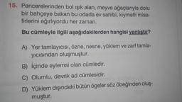 15. Pencerelerinden bol ışık alan, meyve ağaçlarıyla dolu
bir bahçeye bakan bu odada ev sahibi, kıymetli misa-
firlerini ağırlıyordu her zaman.
Bu cümleyle ilgili
aşağıdakilerden hangisi yanlıştır?
A) Yer tamlayıcısı, özne, nesne, yüklem ve zarf tamla-
yıcısından oluşmuştur.
B) İçinde eylemsi olan cümledir.
C) Olumlu, devrik ad cümlesidir.
teip u
D) Yüklem dışındaki bütün ögeler söz öbeğinden oluş-
muştur.