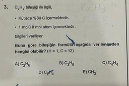 3. C Hy bileşiği ile ilgili,
Cy Hly
• Kütlece %80 C içermektedir.
• 1 molü 8 mol atom içermektedir.
bilgileri veriliyor.
Buna göre bileşiğin formülü aşağıda verilenlerden
hangisi olabilir? (H = 1, C = 12)
A) C₂H6
B) C3H6
D) C₂4
E) CH 3
C) C4H4