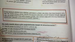 unduh gözleri, sarayları
ve yalıları gibi parlıyordu boğazın.
dan duysanız da eklenebilirsiniz
ama kendi şiiriniz kadar sizi etkileye-
cek bir şey yoktur.
Sırığı kapayım derken suyu döktüler, yazmalarını yırttılar; saç saça, baş başa kavgaya giriş-
tiler. Bu arada tarlaya dönen Gavrilo da karısının yanından çıkarak kavgaya karıştı. İvan ve
oğlu da evden koşa koşa gelip kavgaya girdiler. Ivan herkesi sağa sola savurup Gavrilo'nun
sakalından yakaladı ve bir avuç kıl kopardı. Bereket...
Bu metin mantık akışına göre aşağıdakilerden hangisi ile tamamlanmalıdır?
A) Gavrilo güçlü kuvvetliydi de hasmını yerle bir etti.
B) Ivan ve oğlu kavgaya girdiler de kavga büyüdü.
Cvan ve oğlu Gavrilo'ya arka çıktı.
D) halk hemen yetişti de kavga büyümeden önlenmiş oldu.
5. Aşağıdakilerden hangisinde bir yazım yan- 7. Gazete okumak, medeni bir insanın sabah du-
lışı yapılmıştır?
asıdır