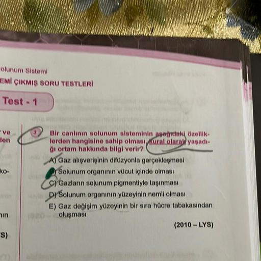 olunum Sistemi
EMİ ÇIKMIŞ SORU TESTLERİ
Test - 1
-ve
den
ko-
6
in
"S)
Bir canlının solunum sisteminin aşağıdaki özellik-
lerden hangisine sahip olması kural olarak yaşadı-
ği ortam hakkında bilgi verir?
A) Gaz alışverişinin difüzyonla gerçekleşmesi
Solunum