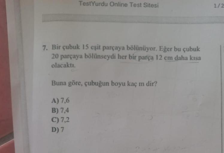 TestYurdu Online Test Sitesi
7. Bir çubuk 15 eşit parçaya bölünüyor. Eğer bu çubuk
20 parçaya bölünseydi her bir parça 12 cm daha kısa
olacaktı.
Buna göre, çubuğun boyu kaç m dir?
A) 7,6
B) 7,4
C) 7,2
D) 7
1/2