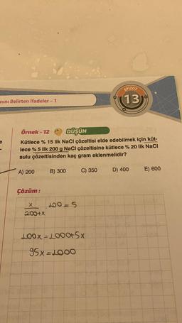 nını Belirten İfadeler - 1
EXA
Örnek-12
DÜŞÜN
Kütlece % 15 lik NaCl çözeltisi elde edebilmek için küt-
lece % 5 lik 200 g NaCl çözeltisine kütlece % 20 lik NaCl
sulu çözeltisinden kaç gram eklenmelidir?
A) 200
Çözüm:
X
200+x
B) 300
200-5
C) 350
LOOX-L000+Sx
95x=1000
EPIZOT
(13)
b
D) 400
E) 600