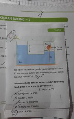 KIŞKAN BASINCI - 1
Kışkanır
cür." ifa
i Berr
mesi. L
e kapa
ğru ha
Su
h
Gaz
Test 8
A) h değişmez, V artar.
B) h artar, V azalır.
chazalır, V değişmez.
Dh değişmez, V azalır.
Eh artar, V artar.
Esnek
balon
Şekildeki kapta su ve gaz dengedeyken her iki kolda-
ki sıvı seviyesi farkı h, gaz içerisinde bulunan esnek
balonun hacmi V dir.
Pgar?
nhâl
Musluktan biraz daha su akıtılıp yeniden denge sağ-
landığında h ve V için ne söylenebilir?
P₁₁V1= P₂₁ V₂
SI.
ma-
ulu-