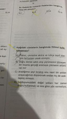 sidir?
ekleri-
ad ey-
m kul-
D) IV
zorlu-
gel-
xta-
em
ve konudan
IV
Bu ifadelerde numaralı ifadelerden hangisi fii-
limsi eki almıştır?
A) I
BAI
D) I
17. Aşağıdaki cümlelerin hangisinde fiilimsi kulla-
nimamıştır?
(A) Platon, çevresine akılca ve ruhça zayıf olan-
lara tartışmayı yasak etmiştir.
B) Doğru dürüst adım atıp yürümesini bilmeyen
bir insanla gerçeği aramaya çıkmanın anlamı
var mı?
arxC) Aradığımız şeyi bırakıp onu nasıl bir yoldan
Yeah arayacağımızı düşünürsek ondan hiç de uzak-
laşmış olmayız.
D) Sağduyumuzdaki doğal yolları her zaman
doğru kullanmalı ve ona göre yön vermeliyiz.