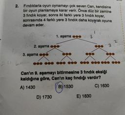 2.
Fındıklarla oyun oynamayı çok seven Can, kendisine
bir oyun planlamaya karar verir. Önce düz bir zemine
3 fındık koyar, sonra iki farklı yere 3 fındık koyar,
sonrasında 4 farklı yere 3 fındık daha koyarak oyuna
devam eder.
2. aşama
3. aşama
1. aşama
D) 1730
3
Can'ın 9. aşamayı bitirmesine 3 fındık eksiği
kaldığına göre, Can'ın kaç fındığı vardır?
A) 1430
B) 1530
C) 1630
3
E) 1830