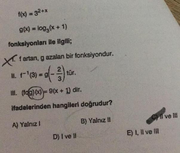 f(x) = 32+x
g(x) = log₂ (x + 1)
fonksiyonları ile ilgili;
Xf artan, gazalan bir fonksiyondur.
11.
r-¹(3)-0(-3) tür.
=
III. (fog)(x)= 9(x + 1) dir.
ifadelerinden hangileri doğrudur?
A) Yalnız I
B) Yalnız II
D) I ve II
Cil ve Ili
E) I, II ve Ill