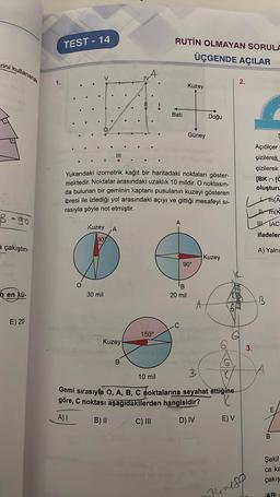 rini kullanarak
B = go
a çakıştırı-
h en kü-
E) 20
1.
TEST-14
O
Kuzey
30%
30 mil
Yukarıdaki izometrik kağıt bir haritadaki noktaları göster-
mektedir. Noktalar arasındaki uzaklık 10 mildir. O noktasın-
da bulunan bir geminin kaptanı pusulanın kuzeyi gösteren
ibresi ile izlediği yol arasındaki açıyı ve gittiği mesafeyi si-
rasıyla şöyle not etmiştir.
A
Kuzey
B
RUTIN OLMAYAN SORULA
ÜÇGENDE AÇILAR
150°
Batı
A
Kuzey
Güney
B
20 mil
90°
Doğu
Kuzey
A
46
HOME
SO
3
10 mil
Gemi sırasıyla O, A, B, C noktalarına seyahat ettiğine
göre, C noktası aşağıdakilerden hangisidir?
K
A) I
B) II
C) III
D) IV
E) V
2.
3.
24=189
Açiölçer
çizilerek
çizilerek
O
[BK [C
oluşturu
MA
m(K
AC
ifadeler
A) Yalnı
B
T
E
B
Şekil
ca ka
çakış
IABI=