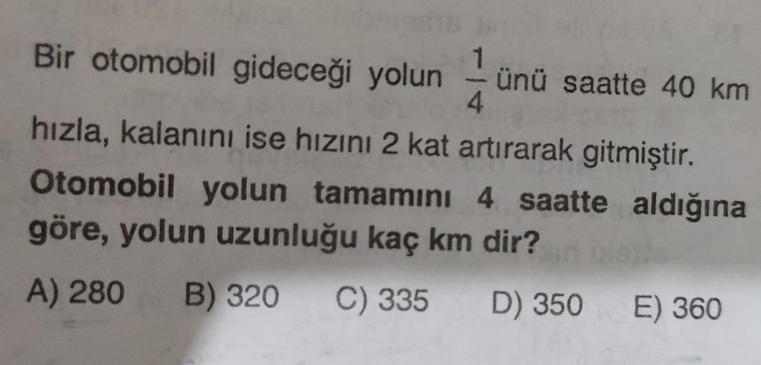 Bir otomobil gideceği yolun ünü saatte 40 km
4
hızla, kalanını ise hızını 2 kat artırarak gitmiştir.
Otomobil yolun tamamını 4 saatte aldığına
göre, yolun uzunluğu kaç km dir?
A) 280 B) 320 C) 335 D) 350 E) 360