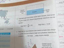 OT
m nem
Il numaralı
ceği nem (gr/m³)
●
80 gram
maksimum
nem
Bağıl Nem =
Yukarıdaki şekli hava kütlesi olarak kabul edersek, hava içinde
40 gram mutlak nem, havanın taşıyabileceği maksimum nem 80
gramdır.
40
80
40
10
x 100
40 gram
• Bağıl nem bir hava kütlesinin oran olarak ne kadar dolu olduğu-
nu gösterir. Bir hava kütlesinin bağıl nemi yüksekse, hava doyma
nem açığı, yağış oluşma olasılığı
noktasına
10
5
→→→→Mutlak
nem
5
Bağıl Nem = % 50
(Üstteki sayılar
maksimum iç-
teki sayılar mut-
eşi
QGIS
Legis
tem
de