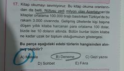 17. Kitap okumayı sevmiyoruz. Bu kitap okuma oranların-
dan da belli. Nüfusu yedi milyon olan Azerbeycan'da
kitaplar ortalama 100.000 tirajlı basılırken Türkiye'de bu
rakam 3.000 civarında. Gelişmiş ülkelerde kişi başına
düşen yıllık kitaba harcanan para ortalama 100 dolar,
bizde ise 10 doların altında. Bütün bunlar bizim kitaba
ne kadar uzak bir toplum olduğumuzun göstergesi.
Bu parça aşağıdaki edebi türlerin hangisinden alın-
mış olabilir?
A) Makale
D) Sohbet
B) Deneme
C) Gezi yazısı
E) Fıkra