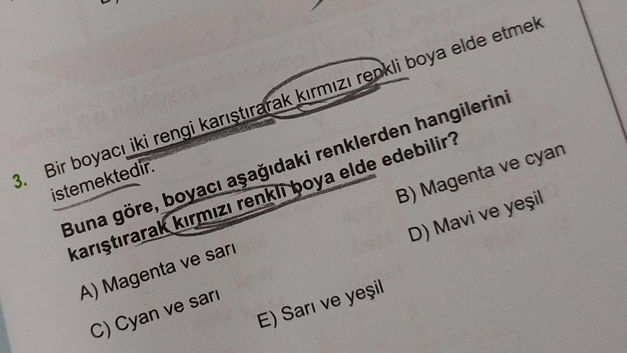 5
3. Bir boyacı iki rengi karıştırarak kırmızı renkli boya elde etmek
istemektedir.
FRAN
B) Magenta ve cyan
D) Mavi ve yeşil
Buna göre, boyacı aşağıdaki renklerden hangilerini
karıştırarak kırmızı renkli boya elde edebilir?
A) Magenta ve sarı
C) Cyan ve sa