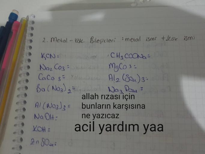 2. Metal - Kok Bileşikleri metal ismi + bok ismi
KCN
Na₂CO3 =
Caco s
Ba(NO3)
Al (No3)
Na OH-
YOH :
2080²
C
CH3COONa =
MgCO³ =
A/₂ (Sou) 3-
Naz Pay=
allah rızası için
bunların karşısına
ne yazıcaz
acil yardım yaa