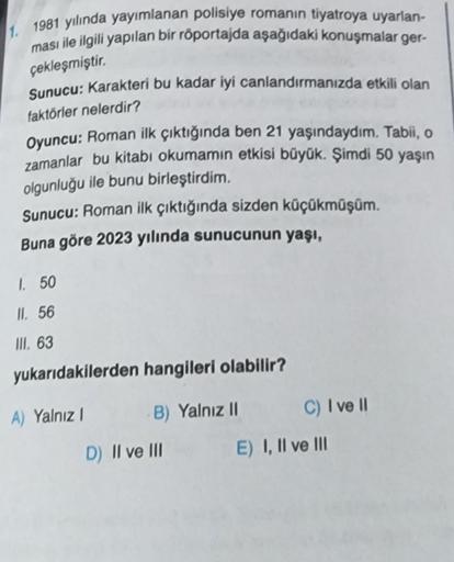 1. 1981 yılında yayımlanan polisiye romanın tiyatroya uyarlan-
ması ile ilgili yapılan bir röportajda aşağıdaki konuşmalar ger-
çekleşmiştir.
Sunucu: Karakteri bu kadar iyi canlandırmanızda etkili olan
faktörler nelerdir?
Oyuncu: Roman ilk çıktığında ben 2