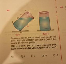 38.
B
E
12
16
D
A) 7 B) 8
A
Şekil-1
Şekil-II
Tamamı su ile dolu olan dik silindir şeklindeki bir kap
Şekil-l deki gibi eğildikten sonra tekrar Şekil-ll deki
tabana dik konuma getiriliyor.
bry gelişim
|AD|=16 birim, |EC|=12 birim olduğuna göre,
suyun son durumdaki yüksekliği kaç birim olur?
C) 9 D) 10
E) 12
40. S