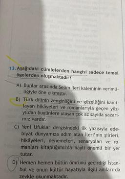 13. Aşağıdaki cümlelerden hangisi sadece temel
ögelerden oluşmaktadır?
A) Bunlar arasında Selim İleri kaleminin verimli-
liğiyle öne çıkmıştır.
B) Türk dilinin zenginliğini ve güzelliğini kanıt-
layan hikâyeleri ve romanlarıyla geçen yüz-
yıldan bugünlere ulaşan çok az sayıda yazarı-
mız vardır.
C) Yeni Ufuklar dergisindeki ilk yazısıyla ede-
biyat dünyamıza adım atan İleri'nin şiirleri,
hikâyeleri, denemeleri, senaryoları ve ro-
manları kitaplığımızda hayli önemli bir yer
tutar.
D) Hemen hemen bütün ömrünü geçirdiği İstan-
bul ve onun kültür hayatıyla ilgili anıları da
zevkle okunmaktadır.