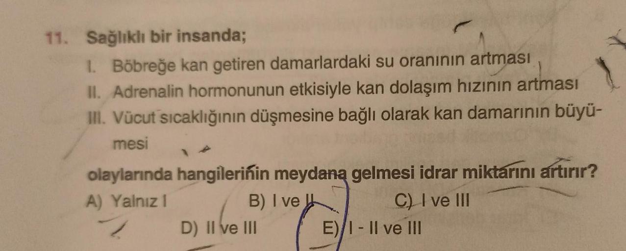 11. Sağlıklı bir insanda;
1. Böbreğe kan getiren damarlardaki su oranının artması
II. Adrenalin hormonunun etkisiyle kan dolaşım hızının artması
III. Vücut sıcaklığının düşmesine bağlı olarak kan damarının büyü-
mesi
C) I ve III
olaylarında hangilerinin me