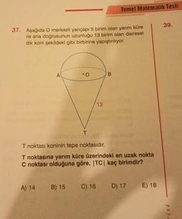 37. Aşağıda O merkezli yarıçapı 5 birim olan yarım küre
ile ana doğrusunun uzunluğu 13 birim olan dairesel
dik koni şekildeki gibi birbirine yapıştırılıyor.
A
A) 14
O
B) 15
1400531
T
13
T noktası koninin tepe noktasıdır.
T noktasına yarım küre üzerindeki en uzak nokta
C noktası olduğuna göre, |TC| kaç birimdir?
C) 16
Temel Matematik Testi
B
D) 17 E) 18
39.
risi