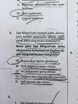 2.
3.
C) Başlangıç meridyenine olan uzak-
lıklarımın
D) Yerel saatlerinin
E) Çizgisel hızlarının
Ege Bölgesi'nde kıyıdaki sığlık, akarsu-
ların birikim yapmasına olanak sağla-
yarak delta oluşumunu kolaylaştırır.
Buna göre Ege Bölgesi'nde delta
oluşumunu kolaylaştıran başlıca ne-
den aşağıdakilerden hangisidir?
A) Boyuna kıyı tipinin görülmesi.
B) Kırık dağların yaygın olması
C) Art bölgesinin geniş olması
D) Dağların kıyı çizgisine dik uzanması
E) Şelf alanının dar olması
I. Göl canağının kayar yansı
5.
11
I