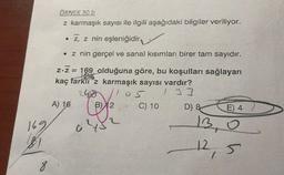 169
8
ÖRNEK 30 b
z karmaşık sayısı ile ilgili aşağıdaki bilgiler veriliyor.
Z, z nin eşleniğidir
• z nin gerçel ve sanal kısımları birer tam sayıdır.
z-Z = 169 olduğuna göre, bu koşulları sağlayan
18
kaç farkli z karmaşık sayısı vardır?
1 33
A) 1,6
C
2
05
$
C) 10
D) &
E) 4
13,0
12,5