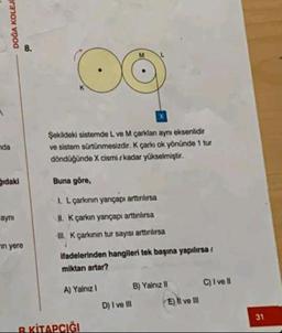 A
DOĞA KOLEJ
nda
idaki
aynı
in yere
co
Şekildeki sistemde L ve M çarklan aynı eksenlidir
ve sistem sürtünmesizdir. K çarkı ok yönünde 1 tur
döndüğünde X cismi kadar yükselmiştir.
M
Buna göre,
I. L çarkının yançapı arttınlırsa
II. K çarkın yarıçapı arttınlırsa
III. K çarkının tur sayısı arttınlırsa
ifadelerinden hangileri tek başına yapılırsa (
miktarı artar?
A) Yalnız 1
B KİTAPÇIĞI
D) I ve Ill
B) Yalnız II
E) II ve III
C) I ve Il
31