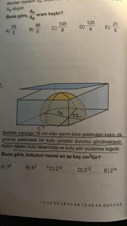 alanları toplami Sp
SB oluyor.
Buna göre, oranı kaçtır?
25
A) 2
Sp
SB
96
B) 5
C)
135
8
125
D) 4
32
E)
25
200
8
27
Şekilde yarıçapı 16 cm olan yarım küre şeklindeki kekin dik
prizma şeklindeki bir kutu içindeki durumu görülmektedir.
Kekin tabanı kutu tabanında ve kutu yan yüzlerine teğettir.
Buna göre, kutunun hacmi en az kaç cm³tür?
A) 36
B) 63
C) 210
D) 212
E) 214
1. C 2. E 3. E 4. B 5. C 6. B 7. A 8.B 9. B 10. D 11. E 12. E