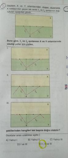 4.
Saydam X ve Y ortamlarından oluşan düzenekte
K noktasından geçen tek renkli I, ve I, ışınlarının doğ-
rultuları aşağıdaki gibidir.
II.
III.
Buna göre, I, ve I, ışınlarının X ve Y ortamlarında
izlediği yollar için çizilen,
1.
1₁
K
K
K
K
D) I ve III
X
X
Y