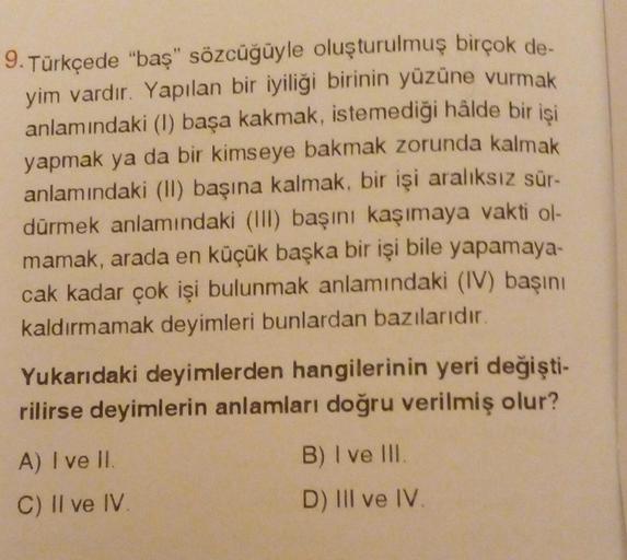 9. Türkçede "baş" sözcüğüyle oluşturulmuş birçok de-
yim vardır. Yapılan bir iyiliği birinin yüzüne vurmak
anlamındaki (1) başa kakmak, istemediği hâlde bir işi
yapmak ya da bir kimseye bakmak zorunda kalmak
anlamındaki (II) başına kalmak, bir işi aralıksı