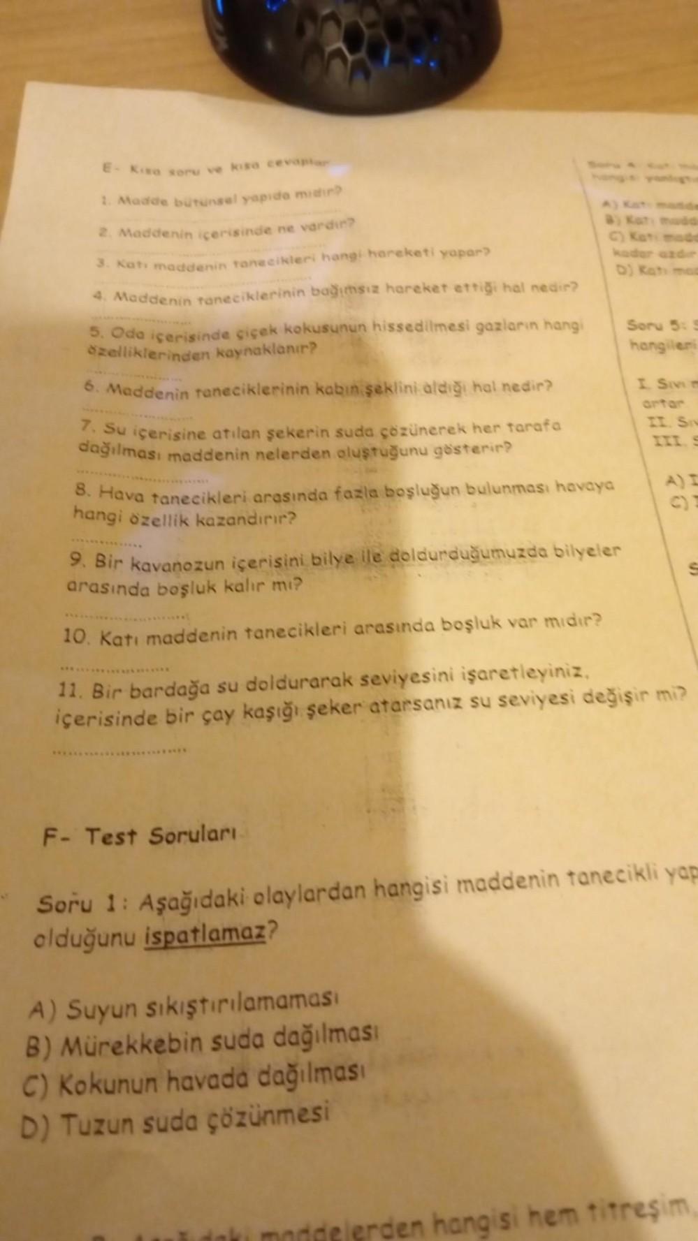 E- Kisa soru ve kisa cevaplar
1. Madde bütünsel yapıda mıdır?
2. Maddenin içerisinde ne vardır?
3. Katı maddenin tanecikleri hangi hareketi yapar?
4. Maddenin taneciklerinin bağımsız hareket ettiği hal nedir?
5. Oda içerisinde çiçek kokusunun hissedilmesi