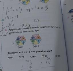 en
A
A
92
(2²³+2³). +2³² +23)
2³ (1+1)
2
SIU
16
de
1028
9. Aşağıdaki şekil-I ve şekil-ll'de verilen üçgenlerde aynı renk üç-
genler içerisinde yazan sayılar eşittir.
a³
C²
2
20
Şekil I
1
514
b
2ª
d
25 20
73
Buna göre, a + b +c+d+ e toplamı kaç olur?
A) 69
B) 79
C) 89
Şekil II
D) 99
64
16
E) 109
20
3. Age
pa
ifa