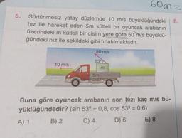 5.
Sürtünmesiz yatay düzlemde 10 m/s büyüklüğündeki
hız ile hareket eden 5m kütleli bir oyuncak arabanın
üzerindeki m kütleli bir cisim yere göre 50 m/s büyüklü-
ğündeki hız ile şekildeki gibi fırlatılmaktadır.
10 m/s
A) 1
50 m/s
53°
5m
m
60m z
to:
Buna göre oyuncak arabanın son hızı kaç m/s bü-
yüklüğündedir? (sin 53º = 0,8, cos 53º = 0,6)
B) 2
C) 4
D) 6
E) 8
8.