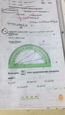 R
E
LA.
11.
III. sina < cosß
ifadelerinden hangileri daima doğrudur?
A) Yalnız I
BITVE IT
sina < sinß< sine
D) II ve II
SINGL
sin 2x=2sinx-cosx
olduğu biliniyor.
10 20 30 40
50
+6074580
Buna göre,
eşittir?
A) sin5°
SO
Aşağıdaki şekilde ABC üçgeni bir açıölçerin içine yer-
leştirilmiştir.
60
70
IBCI
IACI
1.C
Eve H
D) 2cos10°
Sinzosing osingo
B) 2sin10°
2.E
85 30
Crtve th
80 90 100 110 120 130 140 150 160
C
1-200
oranı aşağıdakilerden hangisine
X-CORO
3.A 4.B
C) cos10°
E) sin10°
2
pla
137