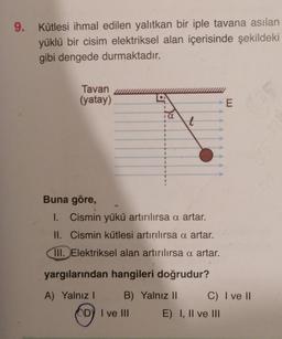 9. Kütlesi ihmal edilen yalıtkan bir iple tavana asılan
yüklü bir cisim elektriksel alan içerisinde şekildeki
gibi dengede durmaktadır.
Tavan
(yatay)
1
I
DY I ve III
1
1
1
1
a
l
Buna göre,
1. Cismin yükü artırılırsa a artar.
II. Cismin kütlesi artırılırsa a artar.
III. Elektriksel alan artırılırsa a artar.
yargılarından hangileri doğrudur?
A) Yalnız I
B) Yalnız II
E
C) I ve II
E) I, II ve III