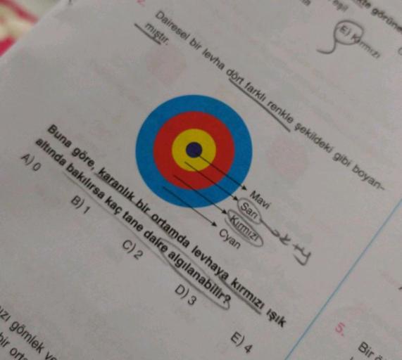 zı gömlek ve
bir ort
Dairesel bir levha dört farklı renkle şekildeki gibi boyan-
miştir.
Buna göre, karanlık bir ortamda levhaya kırmızı ışık
altında bakılırsa kaç tane daire algılanabilir?
A) O
B) 1
C) 2
D) 3
Mavi
Sari+y
Kirmizi
Cyan
E) 4
te görüne
5.
E)