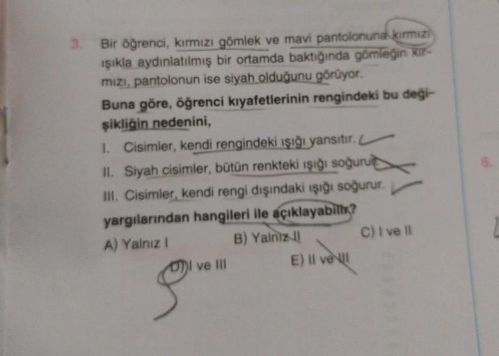 3. Bir öğrenci, kırmızı gömlek ve mavi pantolonuna kırmızı
ışıkla aydınlatılmış bir ortamda baktığında gömleğin kir-
mızı, pantolonun ise siyah olduğunu görüyor.
Buna göre, öğrenci kıyafetlerinin rengindeki bu deği-
şikliğin nedenini,
I. Cisimler, kendi re