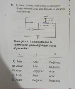 6. İç direnci önemsiz olan üreteç ve reostanın
olduğu devrede sürgü şekildeki gibi ok yönünde
biraz çekiliyor.
ww
A) Artar
B) Azalır
C) Artar
D) Azalır
E) Azalır
i₁
1₂
sürgü
reosta
HF
Buna göre, i,, i, akım şiddetleri ile
voltmetrenin gösterdiği değer için ne
söylenebilir?
i₁
ok
Artar
Artar
Değişmez
Artar
Değişmez
1₂
V
Değişmez
Değişmez
Artar
Artar
Değişmez
www.sina