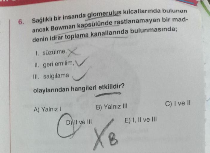 6. Sağlıklı bir insanda glomerulus kılcallarında bulunan
ancak Bowman kapsülünde rastlanamayan bir mad-
denin idrar toplama kanallarında bulunmasında;
1. süzülme, X
II. geri emilim,
III. salgılama
olaylarından hangileri etkilidir?
A) Yalnız I
D) Il ve III
