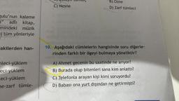 gulu'nun kaleme
j" adlı kitap,
mindeki müzik
i/tüm yönleriyle
akilerden han-
leci-yüklem
eci-yüklem
Leci-yüklem
e-zarf tümle-
C) Nesne
B) Özne
D) Zarf tümleci
10. Aşağıdaki cümlelerin hangisinde soru diğerle-
rinden farklı bir ögeyi bulmaya yöneliktir?
A) Ahmet gecenin bu saatinde ne arıyor?
B) Burada olup bitenleri sana kim anlattı?
C) Telefonla arayan kişi kimi soruyordu?
D) Babası ona yurt dışından ne getirmişti?