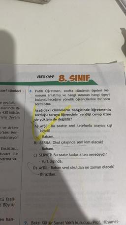 zarf tümleci
e geçildi.
alanında ih-
430 kültür,
rıyla devam
ve Arkeo-
D'teki Ken-
restorasyon
Enstitüsü,
tuvarı ile
varına sa-
tü faali-
OBüyük-
en han-
VIDEO KAMP 8. SINIF
8. Fatih Öğretmen, sınıfta cümlenin ögeleri ko-
nusunu anlatmış ve hangi sorunun hangi ögeyi
bulunabileceğine yönelik öğrencilerine bir soru
sormuştur.
Aşağıdaki cümlelerin hangisinde öğretmenin
sorduğu soruya öğrencinin verdiği cevap özne
de yüklem de değildir?
A AYŞE: Bu saatte seni telefonla arayan kişi
kimdi?
Babam.
B) BERNA: Okul çıkışında seni kim alacak?
- Babam.
C) SERVET: Bu saate kadar ailen neredeydi?
- Yurt dışında.
D) AYDIL: Baban seni okuldan ne zaman olacak?
Birazdan.
9. Baksı Kültür Sanat Vakfı kurucusu Prof. Hüsamet-