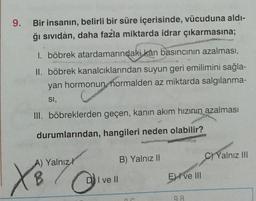 9. Bir insanın, belirli bir süre içerisinde, vücuduna aldı-
ğı sıvıdan, daha fazla miktarda idrar çıkarmasına;
1. böbrek atardamarındaki kan basıncının azalması,
II. böbrek kanalcıklarından suyun geri emilimini sağla-
yan hormonun, normalden az miktarda salgılanma-
SI,
III. böbreklerden geçen, kanın akım hızının azalması
durumlarından, hangileri neden olabilir?
B) Yalnız II
A) Yalnızl
XB
X8 lives
DI ve II
E ve Ill
98
C) Yalnız III