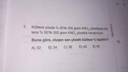 7. Kütlece yüzde % 20'lik 200 gram KNO, çözeltisiyle küt-
lece % 50'lik 300 gram KNO, çözeltisi karıştırılıyor.
Buna göre, oluşan son çözelti kütlece % kaçlıktır?
A) 32
B) 34
C) 38
D) 40
E) 42
Testokul
E)
10.