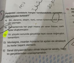 2130
345
I st
J
A) Şiir, deneme, eleştiri, öykü, roman türlerinde etkili eser-
ler yazmıştır.
B) Romanlarında her çeşit insana yer veren Balzac, canlı
tipler oluşturmuştur.
C) 19. yüzyılın sonunda gerçekliğe tepki olarak doğmuştur,
romantizm.
Aşağıdaki cümlelerin hangisi kanıtlanabilirlik açısından
diğerlerinden farklıdır?
D) Montaigne, insanları hümanist bir açıdan ele almasaydı
bu kadar başarılı olamazdı.
12. Aşa
diğ
A)
E) Sanat dünyasında kalıcı olmak isteyen bir sanatçı, hava-
tın gerçeklerinden uzaklaşmamalıdır.