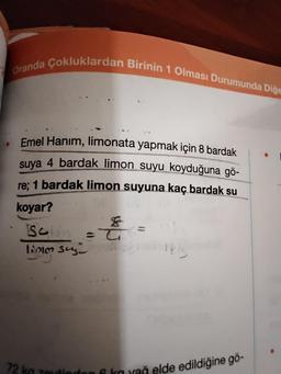 Oranda Çokluklardan Birinin 1 Olması Durumunda Diğe
Emel Hanım, limonata yapmak için 8 bardak
suya 4 bardak limon suyu koyduğuna gö-
re; 1 bardak limon suyuna kaç bardak su
koyar?
&
Selin = T
limm suge
=
1kgimn
72 kg zeytinden 6 kovač elde edildiğine gö-