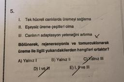 5.
1. Tek hücreli canlılarda üremeyi sağlama
II. Eşeysiz üreme çeşitleri olma
III. Canlının adaptasyon yeteneğini artırma
X
Bölünerek, rejenerasyonla ve tomurcuklanarak
üreme ile ilgili yukarıdakilerden hangileri ortaktır?
CXalnız III
A) Yalnız I
D) I ve
B) Yalnız II
E) I, ve Ill