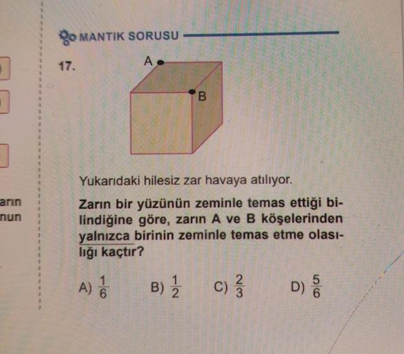 1
1
7
arın
nun
go MANTIK SORUSU
17.
A
Yukarıdaki hilesiz zar havaya atılıyor.
Zarın bir yüzünün zeminle temas ettiği bi-
lindiğine göre, zarın A ve B köşelerinden
yalnızca birinin zeminle temas etme olası-
lığı kaçtır?
1
A) 6
IN
B
B) 12/2
23
C) 3/3
56
D) 5