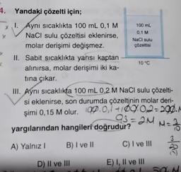 4. Yandaki çözelti için;
y
1. Aynı sıcaklıkta 100 mL 0,1 M
NaCl sulu çözeltisi eklenirse,
molar derişimi değişmez.
y
II. Sabit sıcaklıkta yarısı kaptan
alınırsa, molar derişimi iki ka-
tına çıkar.
100 mL
0,1 M
NaCl sulu
çözeltisi
D) II ve III
10 °C
III. Aynı sıcaklıkta 100 mL 0,2 M NaCl sulu çözelti-
si eklenirse, son durumda çözeltinin molar deri-
şimi 0,15 M olur. (0.0,1 +109.0,2=290. M
93=2M M = 3/10
yargılarından hangileri doğrudur?
A) Yalnız I
B) I ve II
C) I ve III
E) I, II ve III
fal
180
SOM