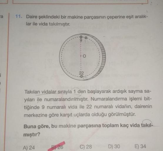 a
i
11. Daire şeklindeki bir makine parçasının çeperine eşit aralık-
lar ile vida takılmıştır.
D
22
Takılan vidalar sırayla 1 den başlayarak ardışık sayma sa-
yıları ile numaralandırılmıştır. Numaralandırma işlemi bit-
tiğinde 9 numaralı vida ile 22 numara