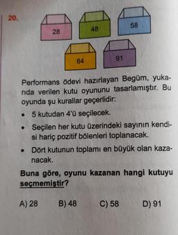 | 20.
28
●
64
48
91
Performans ödevi hazırlayan Begüm, yuka-
rıda verilen kutu oyununu tasarlamıştır. Bu
oyunda şu kurallar geçerlidir:
5 kutudan 4'ü seçilecek.
58
Seçilen her kutu üzerindeki sayının kendi-
si hariç pozitif bölenleri toplanacak.
A) 28 B) 48
• Dört kutunun toplamı en büyük olan kaza-
nacak.
Buna göre, oyunu kazanan hangi kutuyu
seçmemiştir?
C) 58
D) 91