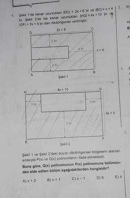 Şekil 1'de kenar uzunlukları |DC| = 2x + 6 br ve |BC| = x +4
br, Şekil 2'de ise kenar uzunlukları |HG| = 4x + 10 br ve
|GF| = 3x + 5 br olan dikdörtgenler verilmiştir.
2x + 6
E
D
A
3 br
2 br
2 br
Şekil 1
4x + 10
5 br
4 br
C
B
3 br
X + 4
F
3x + 5
3.
Şekil 2
Şekil 1 ve Şekil 2'deki boyalı dikdörtgensel bölgelerin alanları
sırasıyla P(x) ve Q(x) polinomlarını ifade etmektedir.
Buna göre, Q(x) polinomunun P(x) polinomuna bölümün-
den elde edilen bölüm aşağıdakilerden hangisidir?
A) x + 2
B) x + 1
C) x - 1
D) 6
E) 4
P(
es
B
A
5.
E
x