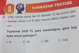 5
8. Çiftçi Adnan amca her bir kasada 15 kg armut olan
kasaları kilosu 1,4 TL'den meyve hâline toptan satı-
yor.
KAVRATAN TESTLER
Toplamda 2520 TL para kazandığına göre kaç
kasa armut satmıştır?
A) 8
B) 10
C) 80
D) 120